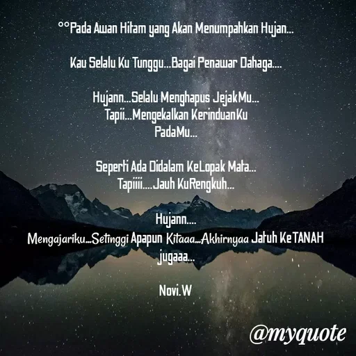 Quote by Novi Wiendarsih - °°Pada Awan Hitam yang Akan Menumpahkan Hujan...

Kau Selalu Ku Tunggu...Bagai Penawar Dahaga....

Hujann...Selalu Menghapus JejakMu...
Tapii...Mengekalkan KerinduanKu
PadaMu...

Seperti Ada Didalam KeLopak Mata...
Tapiiii....Jauh KuRengkuh...

Hujann....
Mengajariku...Setinggi Apapun Kitaaa...Akhirnyaa Jatuh KeTANAH jugaaa...

Novi.W - Made using Quotes Creator App, Post Maker App