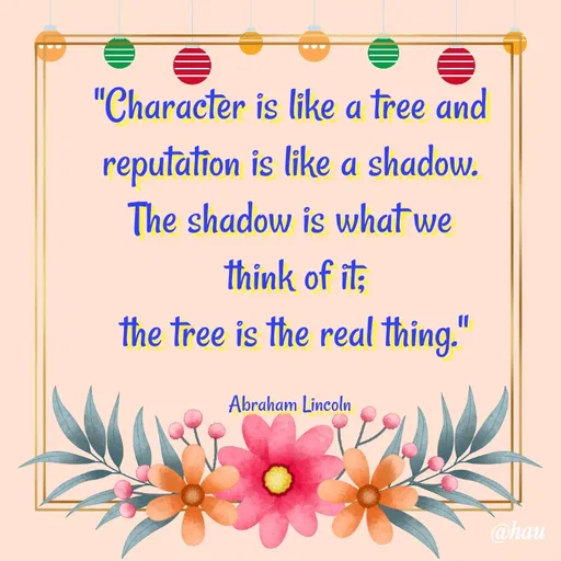 Quote by Isaac Hau - "Character is like a tree and
 reputation is like a shadow. 
The shadow is what we
 think of it;
 the tree is the real thing."

Abraham Lincoln - Made using Quotes Creator App, Post Maker App