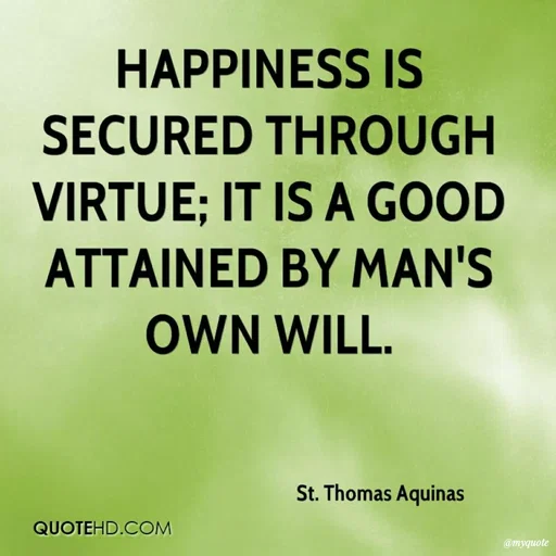 Quote by Karam Mahal - HAPPINESS IS
SECURED THROUGH
VIRTUE; IT IS A GOOD
ATTAINED BY MAN'S
OWN WILL.
St. Thomas Aquinas
QUOTEHD.COM
@myquote
 - Made using Quotes Creator App, Post Maker App
