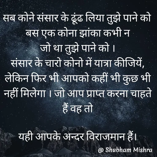 Quote by Shubham Mishra - सब कोने संसार के ढूंढ लिया तुझे पाने को 
बस एक कोना झांका कभी न
जो था तुझे पाने को ।
संसार के चारो कोनो में यात्रा कीजियें, लेकिन फिर भी आपको कहीं भी कुछ भी नहीं मिलेगा । जो आप प्राप्त करना चाहते हैं वह तो

यही आपके अन्दर विराजमान हैं। - Made using Quotes Creator App, Post Maker App