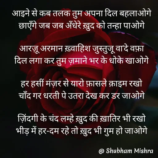 Quote by Shubham Mishra - आइने से कब तलक तुम अपना दिल बहलाओगे
छाएँगे जब जब अँधेरे ख़ुद को तन्हा पाओगे

आरज़ू अरमान ख़्वाहिश जुस्तुजू वा'दे वफ़ा
दिल लगा कर तुम ज़माने भर के धोके खाओगे

हर हसीं मंज़र से यारो फ़ासले क़ाइम रखो
चाँद गर धरती पे उतरा देख कर डर जाओगे

ज़िंदगी के चंद लम्हे ख़ुद की ख़ातिर भी रखो
भीड़ में हर-दम रहे तो ख़ुद भी गुम हो जाओगे
 - Made using Quotes Creator App, Post Maker App