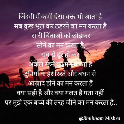 Quote by Shubham Mishra - जिंदगी में कभी ऐसा वक्त भी आता है 
सब कुछ भूल कर ठहरने का मन करता हैं 
सारी चिंताओं को छोड़कर
सोने का मन करता है,
सब से दूर हो कर 
अकेले रहने का मन करता है 
दुनियाँ के हर रिश्ते और बंधन से 
आज़ाद होने का मन करता हैं 
क्या सही है और क्या गलत है पता नहीं 
पर मुझे एक बच्चे की तरह जीने का मन करता है.. - Made using Quotes Creator App, Post Maker App