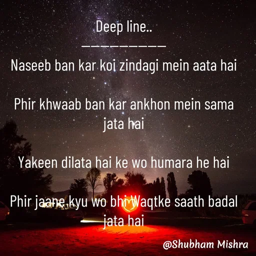 Quote by Shubham Mishra - Deep line..
------------------
Naseeb ban kar koi zindagi mein aata hai

Phir khwaab ban kar ankhon mein sama jata hai

Yakeen dilata hai ke wo humara he hai

Phir jaane kyu wo bhi Waqtke saath badal jata hai - Made using Quotes Creator App, Post Maker App