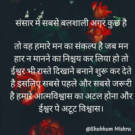 Quote by Shubham Mishra - संसार में सबसे बलशाली अगर कुछ है

तो वह हमारे मन का संकल्प है जब मन हार न मानने का निश्चय कर लिया हो तो ईश्वर भी रास्ते दिखाने बनाने शुरू कर देते है इसलिए सबसे पहले और सबसे जरूरी है हमारे आत्मविश्वास का अटल होना और ईश्वर पे अटूट विश्वास।
 - Made using Quotes Creator App, Post Maker App