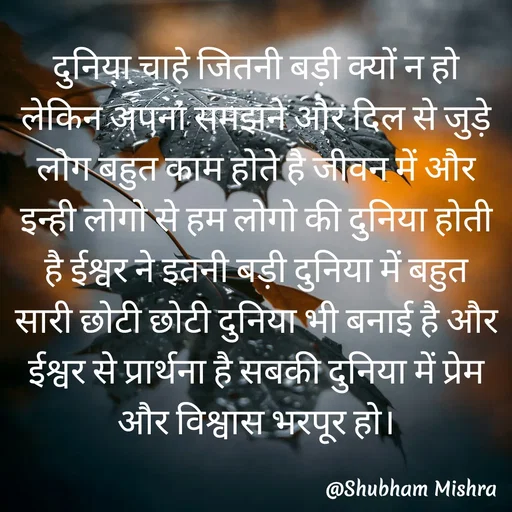 Quote by Shubham Mishra - दुनिया चाहे जितनी बड़ी क्यों न हो लेकिन अपना समझने और दिल से जुड़े लोग बहुत काम होते है जीवन में और इन्ही लोगो से हम लोगो की दुनिया होती है ईश्वर ने इतनी बड़ी दुनिया में बहुत सारी छोटी छोटी दुनिया भी बनाई है और ईश्वर से प्रार्थना है सबकी दुनिया में प्रेम और विश्वास भरपूर हो।
 - Made using Quotes Creator App, Post Maker App