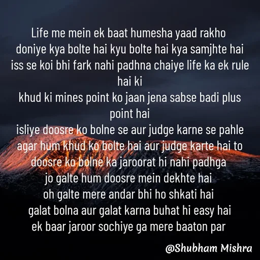 Quote by Shubham Mishra - Life me mein ek baat humesha yaad rakho 
doniye kya bolte hai kyu bolte hai kya samjhte hai
iss se koi bhi fark nahi padhna chaiye life ka ek rule hai ki
khud ki mines point ko jaan jena sabse badi plus point hai
isliye doosre ko bolne se aur judge karne se pahle
agar hum khud ko bolte hai aur judge karte hai to doosre ko bolne ka jaroorat hi nahi padhga 
jo galte hum doosre mein dekhte hai 
oh galte mere andar bhi ho shkati hai 
galat bolna aur galat karna buhat hi easy hai
ek baar jaroor sochiye ga mere baaton par  - Made using Quotes Creator App, Post Maker App