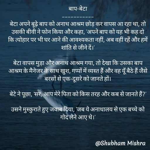 Quote by Shubham Mishra - 

बाप-बेटा
-----------
बेटा अपने बूढ़े बाप को अनाथ आश्रम छोड़ कर वापस आ रहा था, तो उसकी बीवी ने फोन किया और कहा, 'अपने बाप को यह भी कह दो कि त्योहार पर भी घर आने की आवश्यकता नहीं, अब वहीं रहें और हमें शांति से जीने दें।'

बेटा वापस मुड़ा और अनाथ आश्रम गया, तो देखा कि उसका बाप आश्रम के मैनेजर के साथ खुश, गप्पों में व्यस्त हैं और वह यूँ बैठे हैं जैसे बरसों से एक-दूसरे को जानते हों।

बेटे ने पूछा, 'सर, आप मेरे पिता को किस तरह और कब से जानते हैं?'

उसने मुस्कुराते हुए जवाब दिया, 'जब ये अनाथालय से एक बच्चे को गोद लेने आए थे।'
 - Made using Quotes Creator App, Post Maker App