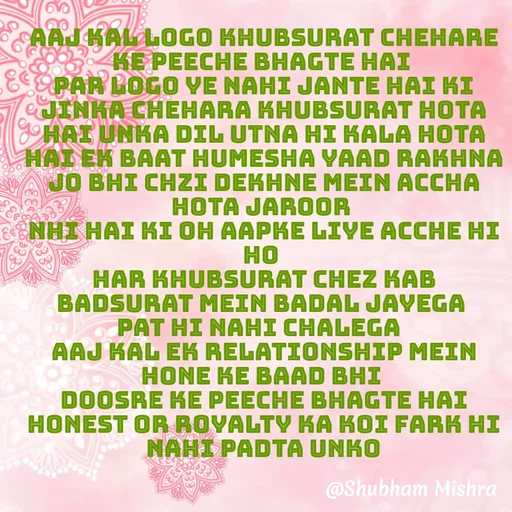 Quote by Shubham Mishra - Aaj kal logo khubsurat chehare ke peeche bhagte hai 
par logo ye nahi jante hai ki jinka chehara khubsurat hota hai unka Dil utna hi kala hota hai ek baat humesha yaad rakhna jo bhi chzi dekhne mein accha hota jaroor 
nhi hai ki oh aapke liye acche hi ho 
har khubsurat chez kab badsurat mein badal jayega 
pat hi nahi chalega  
Aaj kal ek relationship mein hone ke baad bhi 
 doosre ke peeche bhagte hai 
honest or royalty ka koi fark hi nahi padta unko
 - Made using Quotes Creator App, Post Maker App