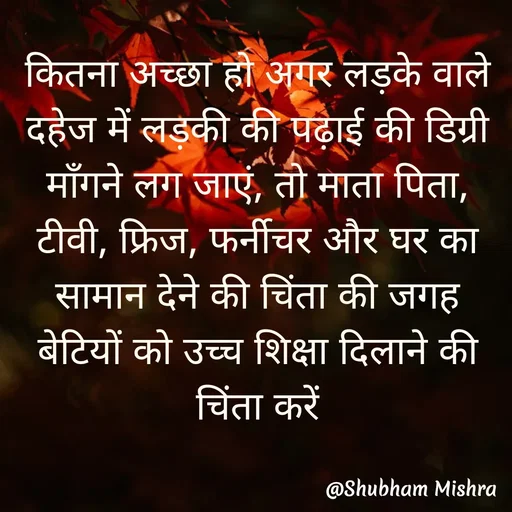 Quote by Shubham Mishra - 

कितना अच्छा हो अगर लड़के वाले दहेज में लड़की की पढ़ाई की डिग्री माँगने लग जाएं, तो माता पिता, टीवी, फ्रिज, फर्नीचर और घर का सामान देने की चिंता की जगह बेटियों को उच्च शिक्षा दिलाने की चिंता करें - Made using Quotes Creator App, Post Maker App