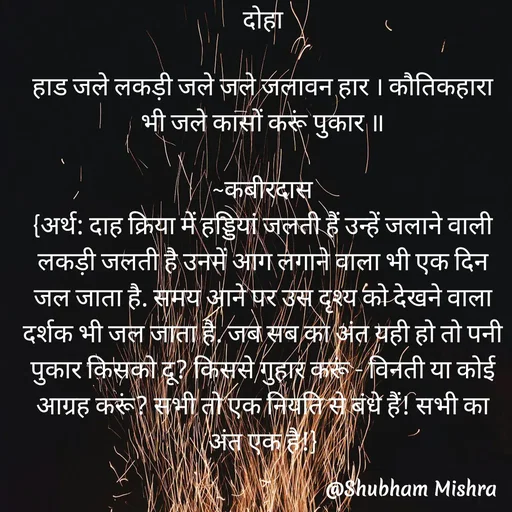 Quote by Shubham Mishra - दोहा

हाड जले लकड़ी जले जले जलावन हार । कौतिकहारा भी जले कासों करूं पुकार ॥

~कबीरदास
{अर्थ: दाह क्रिया में हड्डियां जलती हैं उन्हें जलाने वाली लकड़ी जलती है उनमें आग लगाने वाला भी एक दिन जल जाता है. समय आने पर उस दृश्य को देखने वाला दर्शक भी जल जाता है. जब सब का अंत यही हो तो पनी पुकार किसको दू? किससे गुहार करूं - विनती या कोई आग्रह करूं? सभी तो एक नियति से बंधे हैं! सभी का अंत एक है!} - Made using Quotes Creator App, Post Maker App