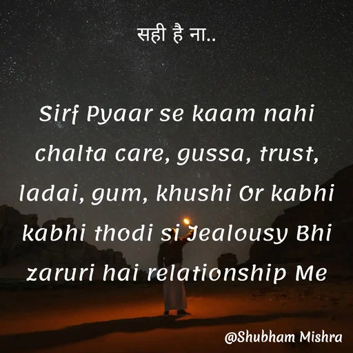 Quote by Shubham Mishra - सही है ना..

Sirf Pyaar se kaam nahi chalta care, gussa, trust, ladai, gum, khushi Or kabhi kabhi thodi si Jealousy Bhi zaruri hai relationship Me - Made using Quotes Creator App, Post Maker App