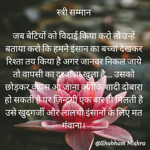 Quote by Shubham Mishra - स्त्री सम्मान

जब बेटियों को विदाई किया करो तो उन्हें बताया करो कि हमने इंसान का बच्चा देखकर रिश्ता तय किया है अगर जानवर निकल जाये तो वापसी का दरवाजा खुला है... उसको छोड़कर वापस आ जाना क्योंकि शादी दोबारा हो सकती है पर ज़िन्दगी एक बार ही मिलती है उसे खुदगर्जी और लालची इंसानों के लिए मत गंवाना। - Made using Quotes Creator App, Post Maker App