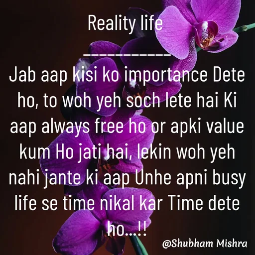 Quote by Shubham Mishra - Reality life 
___________
Jab aap kisi ko importance Dete ho, to woh yeh soch lete hai Ki aap always free ho or apki value kum Ho jati hai, lekin woh yeh nahi jante ki aap Unhe apni busy life se time nikal kar Time dete ho...!! - Made using Quotes Creator App, Post Maker App