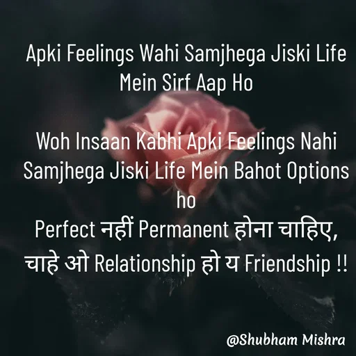 Quote by Shubham Mishra - Apki Feelings Wahi Samjhega Jiski Life Mein Sirf Aap Ho

Woh Insaan Kabhi Apki Feelings Nahi Samjhega Jiski Life Mein Bahot Options ho
Perfect नहीं Permanent होना चाहिए, चाहे ओ Relationship हो य Friendship !!

 - Made using Quotes Creator App, Post Maker App