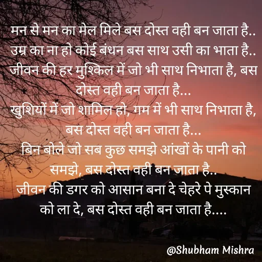 Quote by Shubham Mishra - मन से मन का मेल मिले बस दोस्त वही बन जाता है..
उम्र का ना हो कोई बंधन बस साथ उसी का भाता है..
जीवन की हर मुश्किल में जो भी साथ निभाता है, बस दोस्त वही बन जाता है...
खुशियों में जो शामिल हो, गम में भी साथ निभाता है, बस दोस्त वही बन जाता है...
बिन बोले जो सब कुछ समझे आंखों के पानी को समझे, बस दोस्त वही बन जाता है..
जीवन की डगर को आसान बना दे चेहरे पे मुस्कान को ला दे, बस दोस्त वही बन जाता है.... - Made using Quotes Creator App, Post Maker App