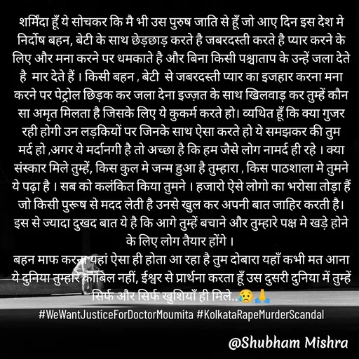 Quote by Shubham Mishra - शर्मिंदा हूँ ये सोचकर कि मै भी उस पुरुष जाति से हूँ जो आए दिन इस देश मे निर्दोष बहन, बेटी के साथ छेड़छाड़ करते है जबरदस्ती करते है प्यार करने के लिए और मना करने पर धमकाते है और बिना किसी पश्चाताप के उन्हें जला देते है  मार देते हैं । किसी बहन , बेटी  से जबरदस्ती प्यार का इजहार करना मना करने पर पेट्रोल छिड़क कर जला देना इज्ज़त के साथ खिलवाड़ कर तुम्हें कौन सा अमृत मिलता है जिसके लिए ये कुकर्म करते हो। व्यथित हूँ कि क्या गुजर रही होगी उन लड़कियों पर जिनके साथ ऐसा करते हो ये समझकर की तुम मर्द हो ,अगर ये मर्दानगी है तो अच्छा है कि हम जैसे लोग नामर्द ही रहे । क्या संस्कार मिले तुम्हें, किस कुल मे जन्म हुआ है तुम्हारा , किस पाठशाला मे तुमने ये पढ़ा है । सब को कलंकित किया तुमने । हजारो ऐसे लोगो का भरोसा तोड़ा हैं जो किसी पुरूष से मदद लेती है उनसे खुल कर अपनी बात जाहिर करती है।
इस से ज्यादा दुखद बात ये है कि आगे तुम्हें बचाने और तुम्हारे पक्ष मे खड़े होने के लिए लोग तैयार होंगे । 
बहन माफ करना यहां ऐसा ही होता आ रहा है तुम दोबारा यहाँ कभी मत आना ये दुनिया तुम्हारे काबिल नहीं, ईश्वर से प्रार्थना करता हूँ उस दुसरी दुनिया में तुम्हें सिर्फ और सिर्फ खुशियाँ ही मिले..😥🙏
#WeWantJusticeForDoctorMoumita #KolkataRapeMurderScandal - Made using Quotes Creator App, Post Maker App