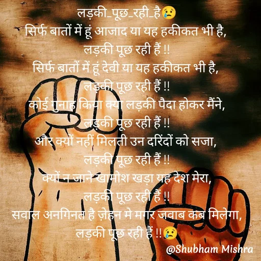 Quote by Shubham Mishra - लड़की_पूछ_रही_है😢
सिर्फ बातों में हूं आजाद या यह हकीकत भी है, 
लड़की पूछ रही हैं !!
सिर्फ बातों में हूं देवी या यह हकीकत भी है, 
लड़की पूछ रही हैं !!
कोई गुनाह किया क्या लड़की पैदा होकर मैंने,
लड़की पूछ रही हैं !!
और क्यों नहीं मिलती उन दरिंदों को सजा, 
लड़की पूछ रही हैं !!
क्यों न जाने खामोश खड़ा यह देश मेरा,
लड़की पूछ रही हैं !!
सवाल अनगिनत है ज़ेहन मे मगर जवाब कब मिलेगा, लड़की पूछ रही हैं !!😢

😢😢😢😢

...................................✍️✍️ - Made using Quotes Creator App, Post Maker App