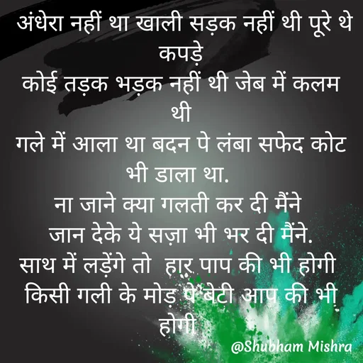 Quote by Shubham Mishra -  अंधेरा नहीं था खाली सड़क नहीं थी पूरे थे कपड़े
कोई तड़क भड़क नहीं थी जेब में कलम थी
गले में आला था बदन पे लंबा सफेद कोट भी डाला था. 
ना जाने क्या गलती कर दी मैंने 
जान देके ये सज़ा भी भर दी मैंने.
साथ में लड़ेंगे तो  हार पाप की भी होगी 
किसी गली के मोड़ पे बेटी आप की भी होगी  - Made using Quotes Creator App, Post Maker App