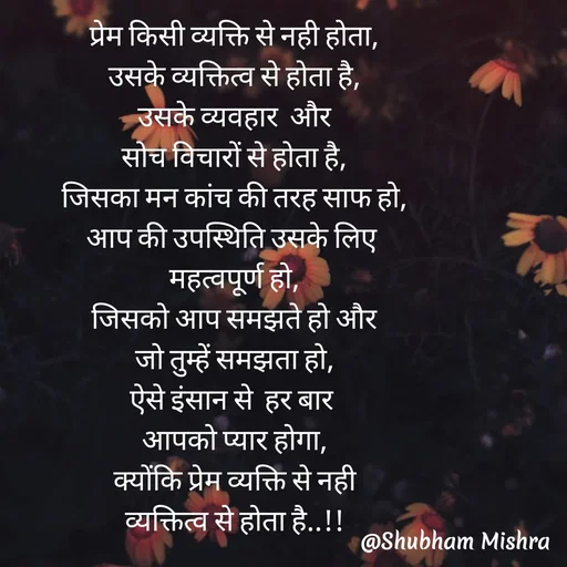 Quote by Shubham Mishra - प्रेम किसी व्यक्ति से नही होता,
उसके व्यक्तित्व से होता है,
उसके व्यवहार  और
सोच विचारों से होता है,
जिसका मन कांच की तरह साफ हो,
आप की उपस्थिति उसके लिए 
महत्वपूर्ण हो,
जिसको आप समझते हो और
जो तुम्हें समझता हो,
ऐसे इंसान से  हर बार 
आपको प्यार होगा,
क्योंकि प्रेम व्यक्ति से नही
व्यक्तित्व से होता है..!! - Made using Quotes Creator App, Post Maker App