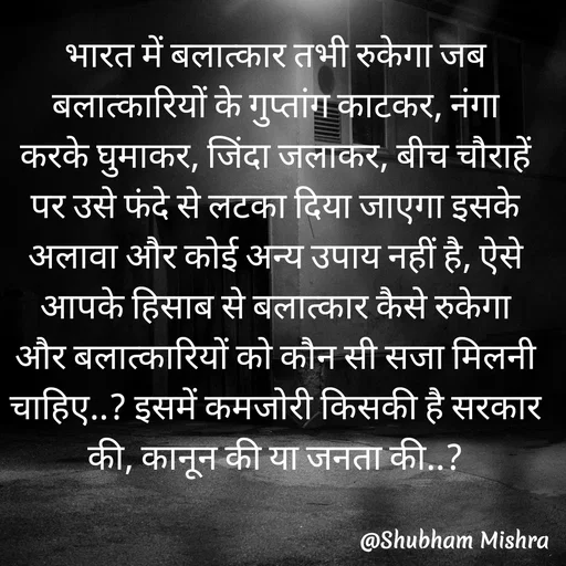 Quote by Shubham Mishra - भारत में बलात्कार तभी रुकेगा जब बलात्कारियों के गुप्तांग काटकर, नंगा करके घुमाकर, जिंदा जलाकर, बीच चौराहें पर उसे फंदे से लटका दिया जाएगा इसके अलावा और कोई अन्य उपाय नहीं है, ऐसे आपके हिसाब से बलात्कार कैसे रुकेगा और बलात्कारियों को कौन सी सजा मिलनी चाहिए..? इसमें कमजोरी किसकी है सरकार की, कानून की या जनता की..? - Made using Quotes Creator App, Post Maker App