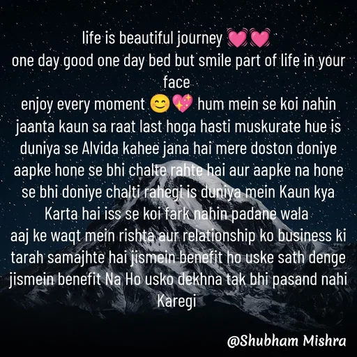 Quote by Shubham Mishra - life is beautiful journey 💓💓 
one day good one day bed but smile part of life in your face 
enjoy every moment 😊💖 hum mein se koi nahin jaanta kaun sa raat last hoga hasti muskurate hue is duniya se Alvida kahee jana hai mere doston doniye aapke hone se bhi chalte rahte hai aur aapke na hone se bhi doniye chalti rahegi is duniya mein Kaun kya Karta hai iss se koi fark nahin padane wala 
aaj ke waqt mein rishta aur relationship ko business ki tarah samajhte hai jismein benefit ho uske sath denge jismein benefit Na Ho usko dekhna tak bhi pasand nahi Karegi  - Made using Quotes Creator App, Post Maker App