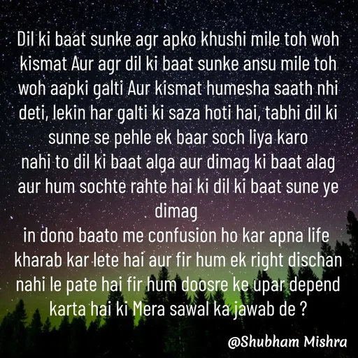 Quote by Shubham Mishra - Dil ki baat sunke agr apko khushi mile toh woh kismat Aur agr dil ki baat sunke ansu mile toh woh aapki galti Aur kismat humesha saath nhi deti, lekin har galti ki saza hoti hai, tabhi dil ki sunne se pehle ek baar soch liya karo
nahi to dil ki baat alga aur dimag ki baat alag aur hum sochte rahte hai ki dil ki baat sune ye dimag 
in dono baato me confusion ho kar apna life 
kharab kar lete hai aur fir hum ek right dischan nahi le pate hai fir hum doosre ke upar depend karta hai ki Mera sawal ka jawab de ? - Made using Quotes Creator App, Post Maker App