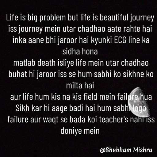 Quote by Shubham Mishra - Life is big problem but life is beautiful journey 
iss journey mein utar chadhao aate rahte hai 
inka aane bhi jaroor hai kyunki ECG line ka sidha hona 
matlab death isliye life mein utar chadhao buhat hi jaroor iss se hum sabhi ko sikhne ko milta hai 
aur life hum kis na kis field mein failure hua Sikh kar hi aage badi hai hum sabhi logo failure aur waqt se bada koi teacher's nahi iss doniye mein 

 - Made using Quotes Creator App, Post Maker App