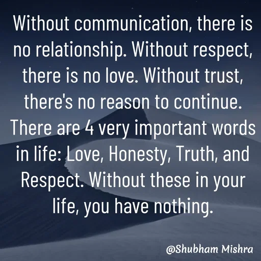 Quote by Shubham Mishra - Without communication, there is no relationship. Without respect, there is no love. Without trust, there's no reason to continue.
There are 4 very important words in life: Love, Honesty, Truth, and Respect. Without these in your life, you have nothing. - Made using Quotes Creator App, Post Maker App