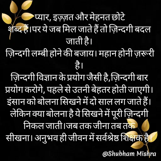 Quote by Shubham Mishra -  प्यार, इज़्ज़त और मेहनत छोटे
शब्द हैं।पर ये जब मिल जाते हैं तो ज़िन्दगी बदल जाती है।
 ज़िन्दगी लम्बी होने की बजाय। महान होनी ज़रूरी है।
ज़िन्दगी विज्ञान के प्रयोग जैसी है,ज़िन्दगी बार प्रयोग करोगे, पहले से उतनी बेहतर होती जाएगी।
इंसान को बोलना सिखने में दो साल लग जाते हैं। लेकिन क्या बोलना है ये सिखने में पूरी ज़िन्दगी निकल जाती।जब तक जीना तब तक
सीखना। अनुभव ही जीवन में सर्वश्रेष्ठ शिक्षक है। - Made using Quotes Creator App, Post Maker App