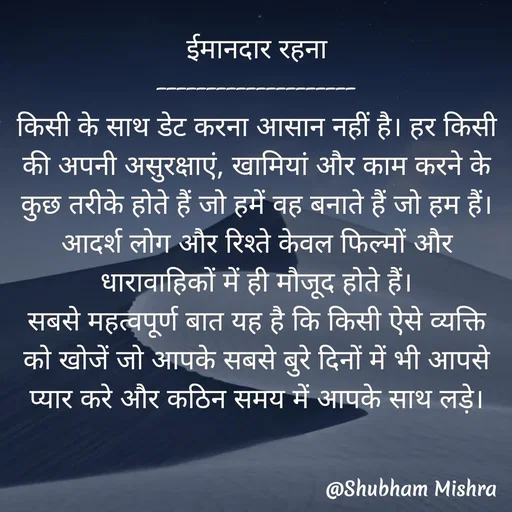 Quote by Shubham Mishra - ईमानदार रहना
--------------------
किसी के साथ डेट करना आसान नहीं है। हर किसी की अपनी असुरक्षाएं, खामियां और काम करने के कुछ तरीके होते हैं जो हमें वह बनाते हैं जो हम हैं।
आदर्श लोग और रिश्ते केवल फिल्मों और धारावाहिकों में ही मौजूद होते हैं।
सबसे महत्वपूर्ण बात यह है कि किसी ऐसे व्यक्ति को खोजें जो आपके सबसे बुरे दिनों में भी आपसे प्यार करे और कठिन समय में आपके साथ लड़े। - Made using Quotes Creator App, Post Maker App