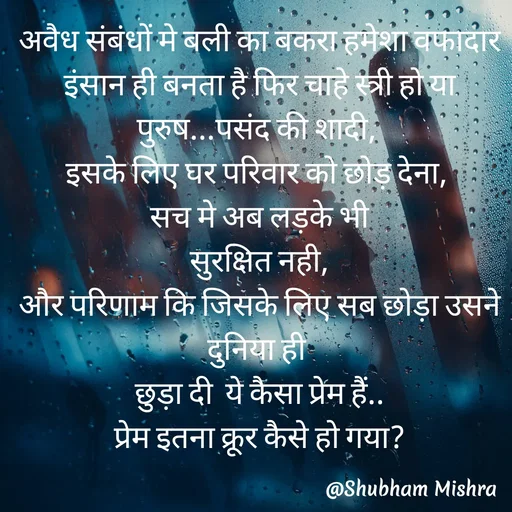 Quote by Shubham Mishra - अवैध संबंधों मे बली का बकरा हमेशा वफादार इंसान ही बनता है फिर चाहे स्त्री हो या पुरुष...पसंद की शादी, 
इसके लिए घर परिवार को छोड़ देना, 
सच मे अब लड़के भी
 सुरक्षित नही, 
और परिणाम कि जिसके लिए सब छोड़ा उसने दुनिया ही 
छुड़ा दी  ये कैसा प्रेम हैं..
प्रेम इतना क्रूर कैसे हो गया? - Made using Quotes Creator App, Post Maker App