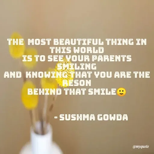 Quote by Sushma Gowda - THE MOST BEAUTIFUL THING IN
THIS WORLD
IS TO SEE YOUR PARENTS
SMILING
AND KNOWING THAT YOU ARE THE
RESON
BEHIND THAT SMILE O
- SUSHMA GOWDA
@myquote
 - Made using Quotes Creator App, Post Maker App