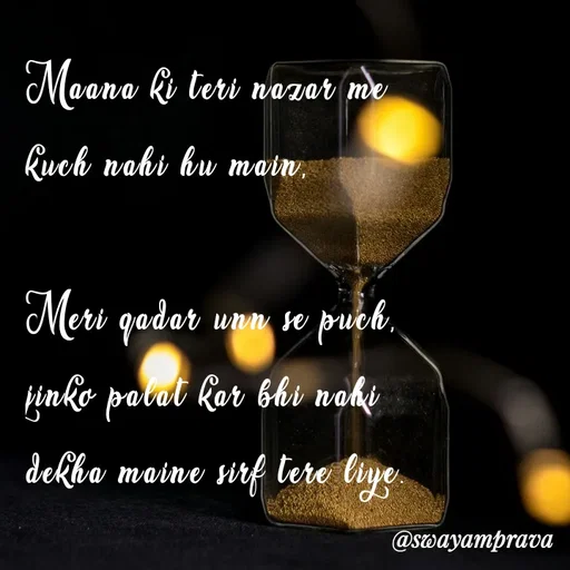 Quote by swayamprava tripathy - Maana ki teri nazar me 
kuch nahi hu main,

Meri qadar unn se puch,
jinko palat kar bhi nahi
dekha maine sirf tere liye. - Made using Quotes Creator App, Post Maker App