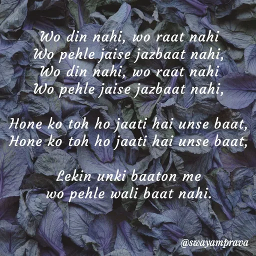 Quote by swayamprava tripathy - Wo din nahi, wo raat nahi
Wo pehle jaise jazbaat nahi,
Wo din nahi, wo raat nahi
Wo pehle jaise jazbaat nahi,

Hone ko toh ho jaati hai unse baat,
Hone ko toh ho jaati hai unse baat,

Lekin unki baaton me
wo pehle wali baat nahi. - Made using Quotes Creator App, Post Maker App