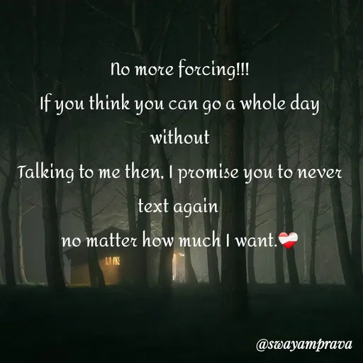 Quote by swayamprava tripathy - No more forcing!!!
If you think you can go a whole day without
Talking to me then, I promise you to never text again 
no matter how much I want.❤️‍🩹 - Made using Quotes Creator App, Post Maker App