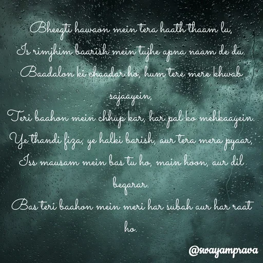 Quote by swayamprava tripathy - Bheegti hawaon mein tera haath thaam lu,
Is rimjhim baarish mein tujhe apna naam de du.
Baadalon ki chaadar ho, hum tere mere khwab sajaayein,
Teri baahon mein chhup kar, har pal ko mehkaayein.
Ye thandi fiza, ye halki barish, aur tera mera pyaar,
Iss mausam mein bas tu ho, main hoon, aur dil beqarar.
Bas teri baahon mein meri har subah aur har raat ho.
 - Made using Quotes Creator App, Post Maker App