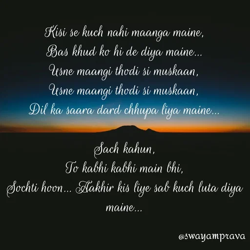 Quote by swayamprava tripathy - Kisi se kuch nahi maanga maine,
Bas khud ko hi de diya maine...
Usne maangi thodi si muskaan,
Usne maangi thodi si muskaan,
Dil ka saara dard chhupa liya maine...

Sach kahun,
To kabhi kabhi main bhi,
Sochti hoon... Aakhir kis liye sab kuch luta diya maine... - Made using Quotes Creator App, Post Maker App