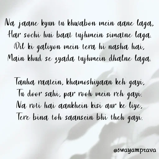 Quote by swayamprava tripathy - Na jaane kyun tu khwabon mein aane laga,
Har sochi hui baat tujhmein simatne laga.
Dil ki galiyon mein tera hi nasha hai,
Main khud se zyada tujhmein dhalne laga.

Tanha raatein, khamoshiyaan keh gayi,
Tu door sahi, par rooh mein reh gayi.
Na roti hai aankhein kisi aur ke liye,
Tere bina toh saansein bhi theh gayi. - Made using Quotes Creator App, Post Maker App
