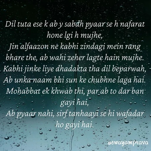 Quote by swayamprava tripathy - Dil tuta ese k ab y sabdh pyaar se h nafarat hone lgi h mujhe,
Jin alfaazon ne kabhi zindagi mein rang bhare the, ab wahi zeher lagte hain mujhe.
Kabhi jinke liye dhadakta tha dil beparwah,
Ab unka naam bhi sun ke chubhne laga hai.
Mohabbat ek khwab thi, par ab to dar ban gayi hai,
Ab pyaar nahi, sirf tanhaayi se hi wafadar ho gayi hai. - Made using Quotes Creator App, Post Maker App