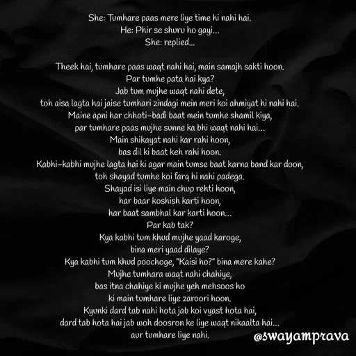 Quote by swayamprava tripathy - She: Tumhare paas mere liye time hi nahi hai.
He: Phir se shuru ho gayi…
She: replied...

Theek hai, tumhare paas waqt nahi hai, main samajh sakti hoon.
Par tumhe pata hai kya?
Jab tum mujhe waqt nahi dete,
toh aisa lagta hai jaise tumhari zindagi mein meri koi ahmiyat hi nahi hai.
Maine apni har chhoti-badi baat mein tumhe shamil kiya,
par tumhare paas mujhe sunne ka bhi waqt nahi hai…
Main shikayat nahi kar rahi hoon,
bas dil ki baat keh rahi hoon.
Kabhi-kabhi mujhe lagta hai ki agar main tumse baat karna band kar doon,
toh shayad tumhe koi farq hi nahi padega.
Shayad isi liye main chup rehti hoon,
har baar koshish karti hoon,
har baat sambhal kar karti hoon…
Par kab tak?
Kya kabhi tum khud mujhe yaad karoge,
bina meri yaad dilaye?
Kya kabhi tum khud poochoge, “Kaisi ho?” bina mere kahe?
Mujhe tumhara waqt nahi chahiye,
bas itna chahiye ki mujhe yeh mehsoos ho
ki main tumhare liye zaroori hoon.
Kyunki dard tab nahi hota jab koi vyast hota hai,
dard tab hota hai jab woh doosron ke liye waqt nikaalta hai…
aur tumhare liye nahi. - Made using Quotes Creator App, Post Maker App