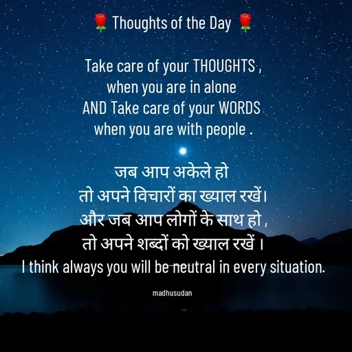 Quote by Madhusudan - 🌹Thoughts of the Day 🌹

Take care of your THOUGHTS ,
when you are in alone 
AND Take care of your WORDS 
when you are with people .

जब आप अकेले हो 
तो अपने विचारों का ख्याल रखें।
और जब आप लोगों के साथ हो ,
तो अपने शब्दों को ख्याल रखें ।
I think always you will be neutral in every situation.

madhusudan  - Made using Quotes Creator App, Post Maker App
