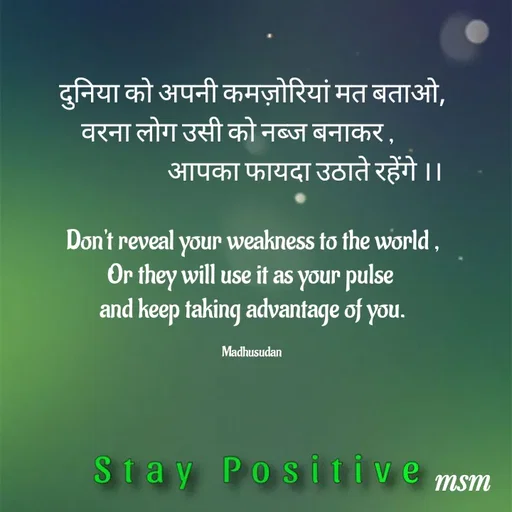 Quote by Madhusudan - दुनिया को अपनी कमज़ोरियां मत बताओ,
वरना लोग उसी को नब्ज बनाकर ,      
                     आपका फायदा उठाते रहेंगे ।।

Don't reveal your weakness to the world ,
Or they will use it as your pulse 
and keep taking advantage of you.

Madhusudan  - Made using Quotes Creator App, Post Maker App