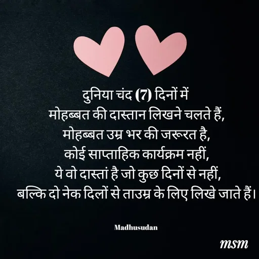 Quote by Madhusudan - दुनिया चंद (7) दिनों में 
मोहब्बत की दास्तान लिखने चलते हैं,
 मोहब्बत उम्र भर की जरूरत है, 
कोई साप्ताहिक कार्यक्रम नहीं,
 ये वो दास्तां है जो कुछ दिनों से नहीं,
बल्कि दो नेक दिलों से ताउम्र के लिए लिखे जाते हैं।


Madhusudan  - Made using Quotes Creator App, Post Maker App