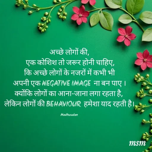 Quote by Madhusudan - अच्छे लोगों की,
 एक कोशिश तो जरूर होनी चाहिए,
 कि अच्छे लोगों के नजरों में कभी भी 
अपनी एक NEGATIVE IMAGE  ना बन पाए ।
क्योंकि लोगों का आना-जाना लगा रहता है, 
लेकिन लोगों की BEHAVIOUR  हमेशा याद रहती है।

Madhusudan  - Made using Quotes Creator App, Post Maker App