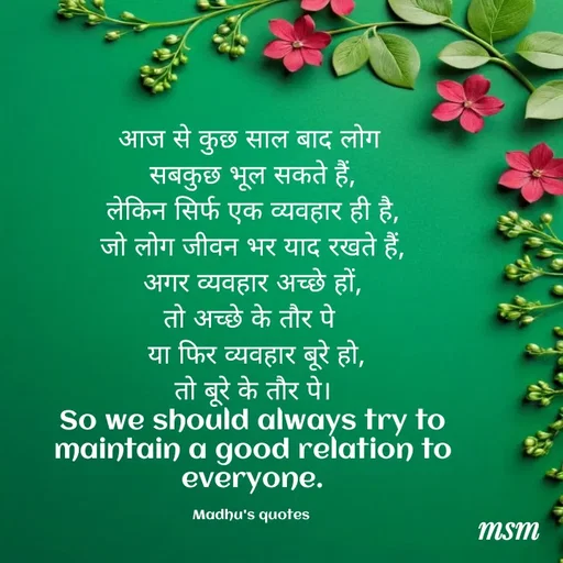 Quote by Madhusudan - आज से कुछ साल बाद लोग 
सबकुछ भूल सकते हैं,
लेकिन सिर्फ एक व्यवहार ही है,
जो लोग जीवन भर याद रखते हैं,
अगर व्यवहार अच्छे हों,
तो अच्छे के तौर पे 
 या फिर व्यवहार बूरे हो,
 तो बूरे के तौर पे। 
 So we should always try to 
maintain a good relation to everyone.

Madhu's quotes  - Made using Quotes Creator App, Post Maker App