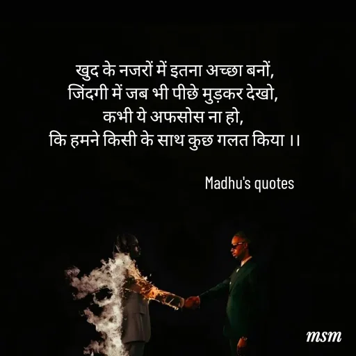 Quote by Madhusudan -  खुद के नजरों में इतना अच्छा बनों,
जिंदगी में जब भी पीछे मुड़कर देखो,
कभी ये अफसोस ना हो,
 कि हमने किसी के साथ कुछ गलत किया ।।

                                             Madhu's quotes  - Made using Quotes Creator App, Post Maker App