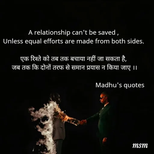 Quote by Madhusudan - A relationship can't be saved ,
Unless equal efforts are made from both sides.

एक रिश्ते को तब तक बचाया नहीं जा सकता है,
 जब तक कि दोनों तरफ से समान प्रयास न किया जाए ।।

                                                       Madhu's quotes  - Made using Quotes Creator App, Post Maker App