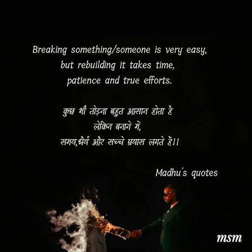 Quote by Madhusudan - Breaking something/someone is very easy,
but rebuilding it takes time, 
patience and true efforts.

कुछ भी तोड़ना बहुत आसान होता है 
लेकिन बनाने में, 
समय,धैर्य और सच्चे प्रयास लगते हैं।।

                                 Madhu's quotes  - Made using Quotes Creator App, Post Maker App
