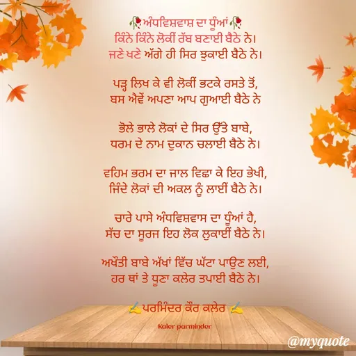 Quote by Parminder Kaler - 🥀ਅੰਧਵਿਸ਼ਵਾਸ਼ ਦਾ ਧੂੰਆਂ🥀
ਕਿੰਨੇ ਕਿੰਨੇ ਲੋਕੀਂ ਰੱਬ ਬਣਾਈ ਬੈਠੇ ਨੇ।
ਜਣੇ ਖਣੇ ਅੱਗੇ ਹੀ ਸਿਰ ਝੁਕਾਈ ਬੈਠੇ ਨੇ।

ਪੜ੍ਹ ਲਿਖ ਕੇ ਵੀ ਲੋਕੀਂ ਭਟਕੇ ਰਸਤੇ ਤੋਂ,
ਬਸ ਐਵੇਂ ਅਪਣਾ ਆਪ ਗੁਆਈ ਬੈਠੇ ਨੇ

ਭੋਲੇ ਭਾਲੇ ਲੋਕਾਂ ਦੇ ਸਿਰ ਉੱਤੇ ਬਾਬੇ,
ਧਰਮ ਦੇ ਨਾਮ ਦੁਕਾਨ ਚਲਾਈ ਬੈਠੇ ਨੇ।

ਵਹਿਮ ਭਰਮ ਦਾ ਜਾਲ ਵਿਛਾ ਕੇ ਇਹ ਭੇਖੀ,
ਜਿੰਦੇ ਲੋਕਾਂ ਦੀ ਅਕਲ ਨੂੰ ਲਾਈਂ ਬੈਠੇ ਨੇ।

ਚਾਰੇ ਪਾਸੇ ਅੰਧਵਿਸ਼ਵਾਸ ਦਾ ਧੂੰਆਂ ਹੈ,
ਸੱਚ ਦਾ ਸੂਰਜ ਇਹ ਲੋਕ ਲੁਕਾਈਂ ਬੈਠੇ ਨੇ।

ਅਖੌਤੀ ਬਾਬੇ ਅੱਖਾਂ ਵਿੱਚ ਘੱਟਾ ਪਾਉਣ ਲਈ,
ਹਰ ਥਾਂ ਤੇ ਧੂਣਾ ਕਲੇਰ ਤਪਾਈ ਬੈਠੇ ਨੇ।

✍️ਪਰਮਿੰਦਰ ਕੌਰ ਕਲੇਰ ✍️

Kaler parminder  - Made using Quotes Creator App, Post Maker App