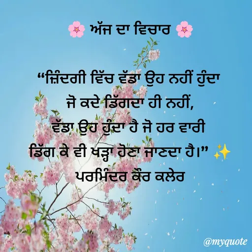 Quote by Parminder Kaler - 🌸 ਅੱਜ ਦਾ ਵਿਚਾਰ 🌸

“ਜ਼ਿੰਦਗੀ ਵਿੱਚ ਵੱਡਾ ਉਹ ਨਹੀਂ ਹੁੰਦਾ 
ਜੋ ਕਦੇ ਡਿੱਗਦਾ ਹੀ ਨਹੀਂ,
ਵੱਡਾ ਉਹ ਹੁੰਦਾ ਹੈ ਜੋ ਹਰ ਵਾਰੀ 
ਡਿੱਗ ਕੇ ਵੀ ਖੜ੍ਹਾ ਹੋਣਾ ਜਾਣਦਾ ਹੈ।” ✨
ਪਰਮਿੰਦਰ ਕੌਰ ਕਲੇਰ - Made using Quotes Creator App, Post Maker App